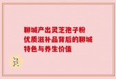 聊城产出灵芝孢子粉 优质滋补品背后的聊城特色与养生价值