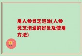 用人参灵芝泡澡(人参灵芝泡澡的好处及使用方法)