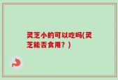 灵芝小的可以吃吗(灵芝能否食用？)