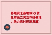 养殖灵芝基地敦化(敦化市设立灵芝养殖基地，助力农村经济发展)
