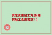 灵芝食用加工方法(如何加工食用灵芝？)