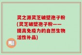 灵之源灵芝破壁孢子粉(灵芝破壁孢子粉——提高免疫力的自然生物活性补品)