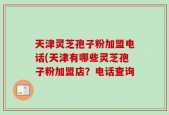 天津灵芝孢子粉加盟电话(天津有哪些灵芝孢子粉加盟店？电话查询