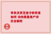李良济灵芝孢子粉究竟如何 功效质量用户评价全解析