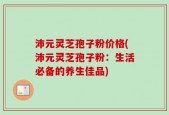 沛元灵芝孢子粉价格(沛元灵芝孢子粉：生活必备的养生佳品)