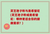灵芝孢子粉与奥希替尼(灵芝孢子粉或奥希替尼：哪种更适合你的健康需求？)