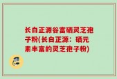 长白正源谷富硒灵芝孢子粉(长白正源：硒元素丰富的灵芝孢子粉)