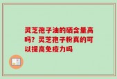 灵芝孢子油的硒含量高吗？灵芝孢子粉真的可以提高免疫力吗