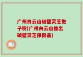 广州白云山破壁灵芝袍子粉(广州白云山推出破壁灵芝保健品)