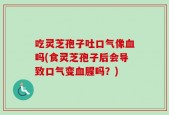 吃灵芝孢子吐口气像血吗(食灵芝孢子后会导致口气变血腥吗？)