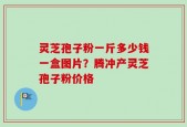 灵芝孢子粉一斤多少钱一盒图片？腾冲产灵芝孢子粉价格