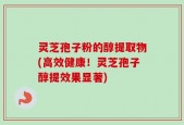 灵芝孢子粉的醇提取物(高效健康！灵芝孢子醇提效果显著)