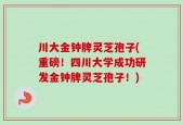川大金钟牌灵芝孢子(重磅！四川大学成功研发金钟牌灵芝孢子！)