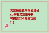 灵芝破壁孢子粉能增长cd4吗(灵芝孢子粉可提高CD4免疫功能？)