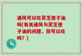 通风可以吃灵芝孢子油吗(有关通风与灵芝孢子油的问题，你可以吃吗？)