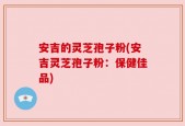 安吉的灵芝孢子粉(安吉灵芝孢子粉：保健佳品)