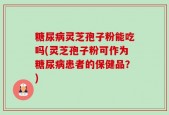 糖尿病灵芝孢子粉能吃吗(灵芝孢子粉可作为糖尿病患者的保健品？)
