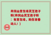 井冈山意生缘灵芝孢子粉(井冈山灵芝孢子粉：有意生缘，助你青春动人！)