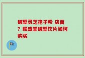破壁灵芝孢子粉 店面？联盛堂破壁饮片如何购买