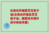云南白药破壁灵芝孢子油(云南白药推出灵芝孢子油，破壁技术提升成分吸收效果)