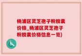 杨浦区灵芝孢子粉胶囊价格_杨浦区灵芝孢子粉胶囊价格信息一览)