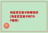 淘宝灵芝孢子粉哪家好(淘宝灵芝孢子粉TOP推荐)