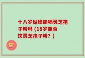十八岁姑娘能喝灵芝孢子粉吗 (18岁能否饮灵芝孢子粉？)