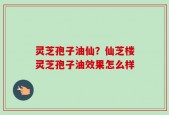 灵芝孢子油仙？仙芝楼灵芝孢子油效果怎么样