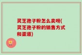 灵芝孢子粉怎么卖呀(灵芝孢子粉的销售方式和渠道)