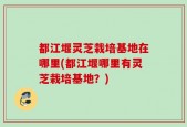 都江堰灵芝栽培基地在哪里(都江堰哪里有灵芝栽培基地？)