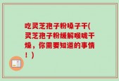 吃灵芝孢子粉嗓子干(灵芝孢子粉缓解喉咙干燥，你需要知道的事情！)
