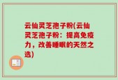云仙灵芝孢子粉(云仙灵芝孢子粉：提高免疫力，改善睡眠的天然之选)