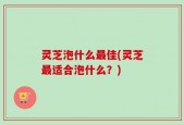 灵芝泡什么最佳(灵芝最适合泡什么？)