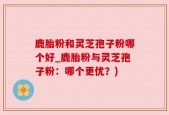 鹿胎粉和灵芝孢子粉哪个好_鹿胎粉与灵芝孢子粉：哪个更优？)