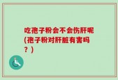 吃孢子粉会不会伤肝呢(孢子粉对肝脏有害吗？)