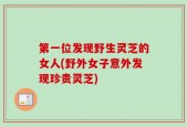 第一位发现野生灵芝的女人(野外女子意外发现珍贵灵芝)