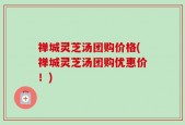 禅城灵芝汤团购价格(禅城灵芝汤团购优惠价！)