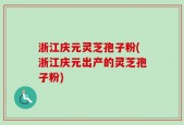 浙江庆元灵芝孢子粉(浙江庆元出产的灵芝孢子粉)