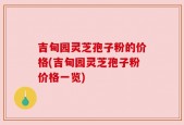 吉甸园灵芝孢子粉的价格(吉甸园灵芝孢子粉价格一览)