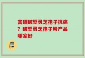 富硒破壁灵芝孢子抗癌？破壁灵芝孢子粉产品哪家好