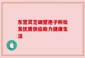 东营灵芝破壁孢子粉批发优质供应助力健康生活