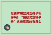菇新牌破壁灵芝孢子粉好吗？“破壁灵芝孢子粉”这玩意真的有用么