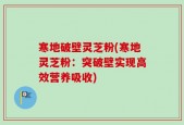 寒地破壁灵芝粉(寒地灵芝粉：突破壁实现高效营养吸收)
