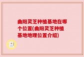 曲阳灵芝种植基地在哪个位置(曲阳灵芝种植基地地理位置介绍)