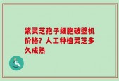 紫灵芝孢子细胞破壁机价格？人工种植灵芝多久成熟