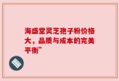 海盛堂灵芝孢子粉价格大，品质与成本的完美平衡”