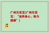广州万灵芝(广州万灵芝：“滋养身心，助力健康”)