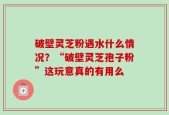 破壁灵芝粉遇水什么情况？“破壁灵芝孢子粉”这玩意真的有用么