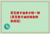 灵芝孢子油多少钱一饼(灵芝孢子油价格及购买途径)