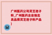 广州医药公司灵芝孢子粉_广州医药企业推出高品质灵芝孢子粉产品)